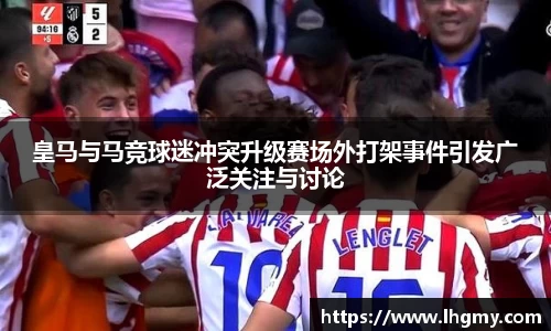 皇马与马竞球迷冲突升级赛场外打架事件引发广泛关注与讨论