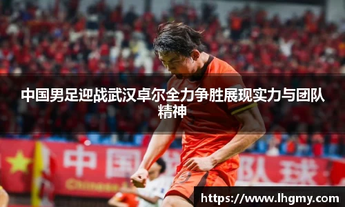 中国男足迎战武汉卓尔全力争胜展现实力与团队精神